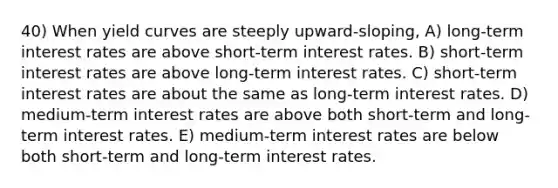 40) When yield curves are steeply upward-sloping, A) long-term interest rates are above short-term interest rates. B) short-term interest rates are above long-term interest rates. C) short-term interest rates are about the same as long-term interest rates. D) medium-term interest rates are above both short-term and long-term interest rates. E) medium-term interest rates are below both short-term and long-term interest rates.