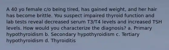 A 40 yo female c/o being tired, has gained weight, and her hair has become brittle. You suspect impaired thyroid function and lab tests reveal decreased serum T3/T4 levels and increased TSH levels. How would you characterize the diagnosis? a. Primary hypothyroidism b. Secondary hypothyroidism c. Tertiary hypothyroidism d. Thyroiditis