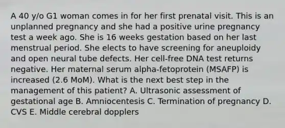 A 40 y/o G1 woman comes in for her first prenatal visit. This is an unplanned pregnancy and she had a positive urine pregnancy test a week ago. She is 16 weeks gestation based on her last menstrual period. She elects to have screening for aneuploidy and open neural tube defects. Her cell-free DNA test returns negative. Her maternal serum alpha-fetoprotein (MSAFP) is increased (2.6 MoM). What is the next best step in the management of this patient? A. Ultrasonic assessment of gestational age B. Amniocentesis C. Termination of pregnancy D. CVS E. Middle cerebral dopplers