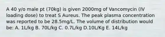 A 40 y/o male pt (70kg) is given 2000mg of Vancomycin (IV loading dose) to treat S Aureus. The peak plasma concentration was reported to be 28.5mg/L. The volume of distribution would be: A. 1L/kg B. 70L/kg C. 0.7L/kg D.10L/Kg E. 14L/kg