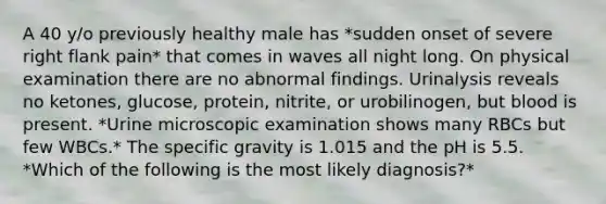 A 40 y/o previously healthy male has *sudden onset of severe right flank pain* that comes in waves all night long. On physical examination there are no abnormal findings. Urinalysis reveals no ketones, glucose, protein, nitrite, or urobilinogen, but blood is present. *Urine microscopic examination shows many RBCs but few WBCs.* The specific gravity is 1.015 and the pH is 5.5. *Which of the following is the most likely diagnosis?*