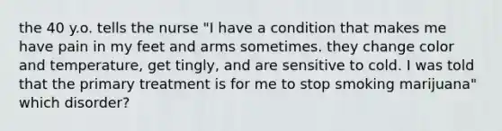 the 40 y.o. tells the nurse "I have a condition that makes me have pain in my feet and arms sometimes. they change color and temperature, get tingly, and are sensitive to cold. I was told that the primary treatment is for me to stop smoking marijuana" which disorder?