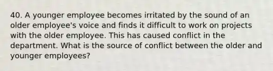 40. A younger employee becomes irritated by the sound of an older employee's voice and finds it difficult to work on projects with the older employee. This has caused conflict in the department. What is the source of conflict between the older and younger employees?