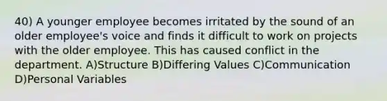 40) A younger employee becomes irritated by the sound of an older employee's voice and finds it difficult to work on projects with the older employee. This has caused conflict in the department. A)Structure B)Differing Values C)Communication D)Personal Variables