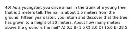 40) As a youngster, you drive a nail in the trunk of a young tree that is 3 meters tall. The nail is about 1.5 meters from the ground. Fifteen years later, you return and discover that the tree has grown to a height of 30 meters. About how many meters above the ground is the nail? A) 0.5 B) 1.5 C) 3.0 D) 15.0 E) 28.5