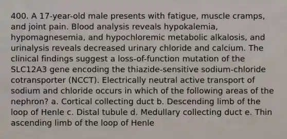 400. A 17-year-old male presents with fatigue, muscle cramps, and joint pain. Blood analysis reveals hypokalemia, hypomagnesemia, and hypochloremic metabolic alkalosis, and urinalysis reveals decreased urinary chloride and calcium. The clinical findings suggest a loss-of-function mutation of the SLC12A3 gene encoding the thiazide-sensitive sodium-chloride cotransporter (NCCT). Electrically neutral active transport of sodium and chloride occurs in which of the following areas of the nephron? a. Cortical collecting duct b. Descending limb of the loop of Henle c. Distal tubule d. Medullary collecting duct e. Thin ascending limb of the loop of Henle