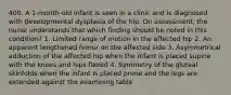 400. A 1-month-old infant is seen in a clinic and is diagnosed with developmental dysplasia of the hip. On assessment, the nurse understands that which finding should be noted in this condition? 1. Limited range of motion in the affected hip 2. An apparent lengthened femur on the affected side 3. Asymmetrical adduction of the affected hip when the infant is placed supine with the knees and hips flexed 4. Symmetry of the gluteal skinfolds when the infant is placed prone and the legs are extended against the examining table