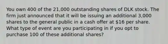 You own 400 of the 21,000 outstanding shares of DLK stock. The firm just announced that it will be issuing an additional 3,000 shares to the general public in a cash offer at 16 per share. What type of event are you participating in if you opt to purchase 100 of these additional shares?