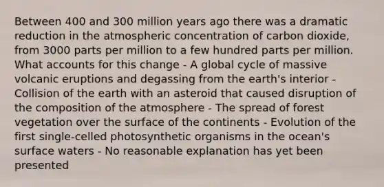 Between 400 and 300 million years ago there was a dramatic reduction in the atmospheric concentration of carbon dioxide, from 3000 parts per million to a few hundred parts per million. What accounts for this change - A global cycle of massive volcanic eruptions and degassing from the earth's interior - Collision of the earth with an asteroid that caused disruption of the composition of the atmosphere - The spread of forest vegetation over the surface of the continents - Evolution of the first single-celled photosynthetic organisms in the ocean's surface waters - No reasonable explanation has yet been presented