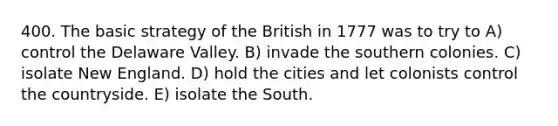 400. The basic strategy of the British in 1777 was to try to A) control the Delaware Valley. B) invade the southern colonies. C) isolate New England. D) hold the cities and let colonists control the countryside. E) isolate the South.