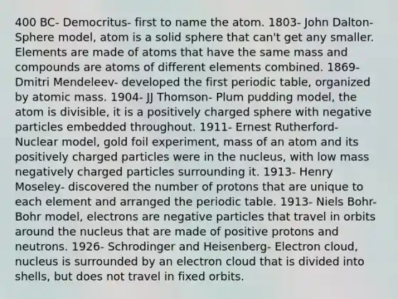 400 BC- Democritus- first to name the atom. 1803- John Dalton- Sphere model, atom is a solid sphere that can't get any smaller. Elements are made of atoms that have the same mass and compounds are atoms of different elements combined. 1869- Dmitri Mendeleev- developed the first periodic table, organized by atomic mass. 1904- JJ Thomson- Plum pudding model, the atom is divisible, it is a positively charged sphere with negative particles embedded throughout. 1911- Ernest Rutherford- Nuclear model, gold foil experiment, mass of an atom and its positively charged particles were in the nucleus, with low mass negatively charged particles surrounding it. 1913- Henry Moseley- discovered the number of protons that are unique to each element and arranged the periodic table. 1913- Niels Bohr- Bohr model, electrons are negative particles that travel in orbits around the nucleus that are made of positive protons and neutrons. 1926- Schrodinger and Heisenberg- Electron cloud, nucleus is surrounded by an electron cloud that is divided into shells, but does not travel in fixed orbits.