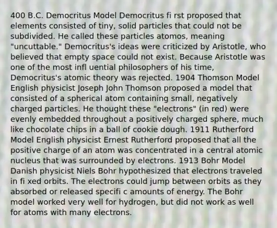 400 B.C. Democritus Model Democritus fi rst proposed that elements consisted of tiny, solid particles that could not be subdivided. He called these particles atomos, meaning "uncuttable." Democritus's ideas were criticized by Aristotle, who believed that empty space could not exist. Because Aristotle was one of the most infl uential philosophers of his time, Democritus's atomic theory was rejected. 1904 Thomson Model English physicist Joseph John Thomson proposed a model that consisted of a spherical atom containing small, negatively charged particles. He thought these "electrons" (in red) were evenly embedded throughout a positively charged sphere, much like chocolate chips in a ball of cookie dough. 1911 Rutherford Model English physicist Ernest Rutherford proposed that all the positive charge of an atom was concentrated in a central atomic nucleus that was surrounded by electrons. 1913 Bohr Model Danish physicist Niels Bohr hypothesized that electrons traveled in fi xed orbits. The electrons could jump between orbits as they absorbed or released specifi c amounts of energy. The Bohr model worked very well for hydrogen, but did not work as well for atoms with many electrons.