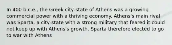 In 400 b.c.e., the Greek city-state of Athens was a growing commercial power with a thriving economy. Athens's main rival was Sparta, a city-state with a strong military that feared it could not keep up with Athens's growth. Sparta therefore elected to go to war with Athens