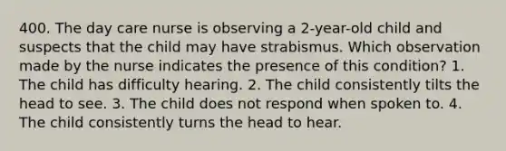 400. The day care nurse is observing a 2-year-old child and suspects that the child may have strabismus. Which observation made by the nurse indicates the presence of this condition? 1. The child has difficulty hearing. 2. The child consistently tilts the head to see. 3. The child does not respond when spoken to. 4. The child consistently turns the head to hear.