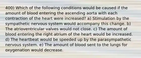 400) Which of the following conditions would be caused if the amount of blood entering the ascending aorta with each contraction of the heart were increased? a) Stimulation by the sympathetic nervous system would accompany this change. b) The atrioventricular valves would not close. c) The amount of blood entering the right atrium of the heart would be increased. d) The heartbeat would be speeded up by the parasympathetic nervous system. e) The amount of blood sent to the lungs for oxygenation would decrease.