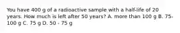 You have 400 g of a radioactive sample with a half-life of 20 years. How much is left after 50 years? A. more than 100 g B. 75-100 g C. 75 g D. 50 - 75 g