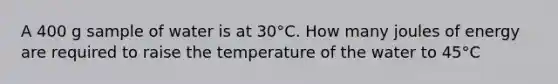 A 400 g sample of water is at 30°C. How many joules of energy are required to raise the temperature of the water to 45°C