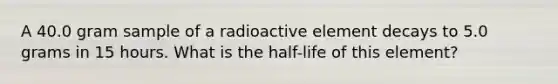 A 40.0 gram sample of a radioactive element decays to 5.0 grams in 15 hours. What is the half-life of this element?