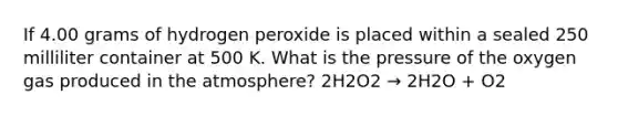 If 4.00 grams of hydrogen peroxide is placed within a sealed 250 milliliter container at 500 K. What is the pressure of the oxygen gas produced in the atmosphere? 2H2O2 → 2H2O + O2