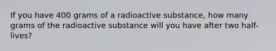 If you have 400 grams of a radioactive substance, how many grams of the radioactive substance will you have after two half-lives?