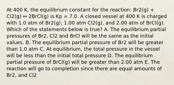 At 400 K, the equilibrium constant for the reaction: Br2(g) + Cl2(g) ↔ 2BrCl(g) is Kp = 7.0. A closed vessel at 400 K is charged with 1.0 atm of Br2(g), 1.00 atm Cl2(g), and 2.00 atm of BrCl(g). Which of the statements below is true? A. The equilibrium partial pressures of Br2, Cl2 and BrCl will be the same as the initial values. B. The equilibrium partial pressure of Br2 will be greater than 1.0 atm C. At equilibrium, the total pressure in the vessel will be less than the initial total pressure D. The equilibrium partial pressure of BrCl(g) will be greater than 2.00 atm E. The reaction will go to completion since there are equal amounts of Br2, and Cl2