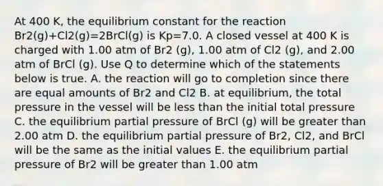 At 400 K, the equilibrium constant for the reaction Br2(g)+Cl2(g)=2BrCl(g) is Kp=7.0. A closed vessel at 400 K is charged with 1.00 atm of Br2 (g), 1.00 atm of Cl2 (g), and 2.00 atm of BrCl (g). Use Q to determine which of the statements below is true. A. the reaction will go to completion since there are equal amounts of Br2 and Cl2 B. at equilibrium, the total pressure in the vessel will be less than the initial total pressure C. the equilibrium partial pressure of BrCl (g) will be greater than 2.00 atm D. the equilibrium partial pressure of Br2, Cl2, and BrCl will be the same as the initial values E. the equilibrium partial pressure of Br2 will be greater than 1.00 atm