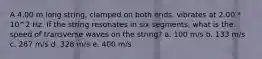 A 4.00 m long string, clamped on both ends, vibrates at 2.00 * 10^2 Hz. If the string resonates in six segments, what is the speed of transverse waves on the string? a. 100 m/s b. 133 m/s c. 267 m/s d. 328 m/s e. 400 m/s