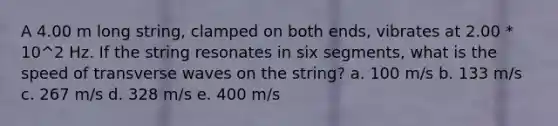 A 4.00 m long string, clamped on both ends, vibrates at 2.00 * 10^2 Hz. If the string resonates in six segments, what is the speed of transverse waves on the string? a. 100 m/s b. 133 m/s c. 267 m/s d. 328 m/s e. 400 m/s