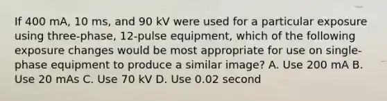 If 400 mA, 10 ms, and 90 kV were used for a particular exposure using three-phase, 12-pulse equipment, which of the following exposure changes would be most appropriate for use on single-phase equipment to produce a similar image? A. Use 200 mA B. Use 20 mAs C. Use 70 kV D. Use 0.02 second