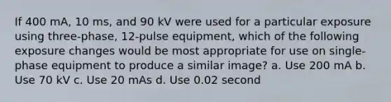 If 400 mA, 10 ms, and 90 kV were used for a particular exposure using three-phase, 12-pulse equipment, which of the following exposure changes would be most appropriate for use on single-phase equipment to produce a similar image? a. Use 200 mA b. Use 70 kV c. Use 20 mAs d. Use 0.02 second