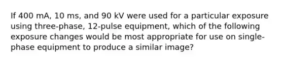 If 400 mA, 10 ms, and 90 kV were used for a particular exposure using three-phase, 12-pulse equipment, which of the following exposure changes would be most appropriate for use on single-phase equipment to produce a similar image?