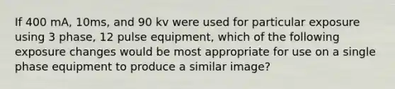 If 400 mA, 10ms, and 90 kv were used for particular exposure using 3 phase, 12 pulse equipment, which of the following exposure changes would be most appropriate for use on a single phase equipment to produce a similar image?