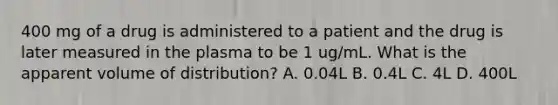 400 mg of a drug is administered to a patient and the drug is later measured in the plasma to be 1 ug/mL. What is the apparent volume of distribution? A. 0.04L B. 0.4L C. 4L D. 400L