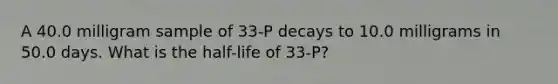 A 40.0 milligram sample of 33-P decays to 10.0 milligrams in 50.0 days. What is the half-life of 33-P?