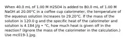 When 40.0 mL of 1.00 M H2SO4 is added to 80.0 mL of 1.00 M NaOH at 20.00°C in a coffee cup calorimeter, the temperature of the aqueous solution increases to 29.20°C. If the mass of the solution is 120.0 g and the specific heat of the calorimeter and solution is 4.184 J/g • °C, how much heat is given off in the reaction? (Ignore the mass of the calorimeter in the calculation.) Use mc019-1.jpg.