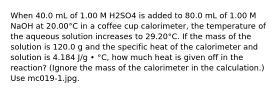 When 40.0 mL of 1.00 M H2SO4 is added to 80.0 mL of 1.00 M NaOH at 20.00°C in a coffee cup calorimeter, the temperature of the aqueous solution increases to 29.20°C. If the mass of the solution is 120.0 g and the specific heat of the calorimeter and solution is 4.184 J/g • °C, how much heat is given off in the reaction? (Ignore the mass of the calorimeter in the calculation.) Use mc019-1.jpg.