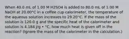 When 40.0 mL of 1.00 M H2SO4 is added to 80.0 mL of 1.00 M NaOH at 20.00°C in a coffee cup calorimeter, the temperature of the aqueous solution increases to 29.20°C. If the mass of the solution is 120.0 g and the specific heat of the calorimeter and solution is 4.184 J/g • °C, how much heat is given off in the reaction? (Ignore the mass of the calorimeter in the calculation.)