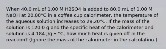 When 40.0 mL of 1.00 M H2SO4 is added to 80.0 mL of 1.00 M NaOH at 20.00°C in a coffee cup calorimeter, the temperature of the aqueous solution increases to 29.20°C. If the mass of the solution is 120.0 g and the specific heat of the calorimeter and solution is 4.184 J/g • °C, how much heat is given off in the reaction? (Ignore the mass of the calorimeter in the calculation.)