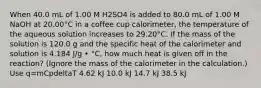 When 40.0 mL of 1.00 M H2SO4 is added to 80.0 mL of 1.00 M NaOH at 20.00°C in a coffee cup calorimeter, the temperature of the aqueous solution increases to 29.20°C. If the mass of the solution is 120.0 g and the specific heat of the calorimeter and solution is 4.184 J/g • °C, how much heat is given off in the reaction? (Ignore the mass of the calorimeter in the calculation.) Use q=mCpdeltaT 4.62 kJ 10.0 kJ 14.7 kJ 38.5 kJ