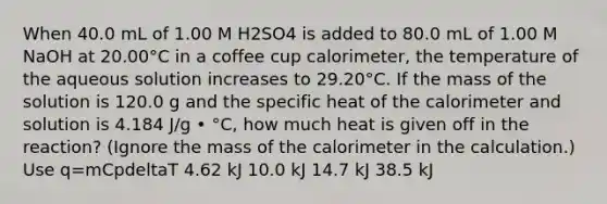 When 40.0 mL of 1.00 M H2SO4 is added to 80.0 mL of 1.00 M NaOH at 20.00°C in a coffee cup calorimeter, the temperature of the aqueous solution increases to 29.20°C. If the mass of the solution is 120.0 g and the specific heat of the calorimeter and solution is 4.184 J/g • °C, how much heat is given off in the reaction? (Ignore the mass of the calorimeter in the calculation.) Use q=mCpdeltaT 4.62 kJ 10.0 kJ 14.7 kJ 38.5 kJ