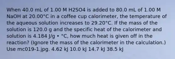 When 40.0 mL of 1.00 M H2SO4 is added to 80.0 mL of 1.00 M NaOH at 20.00°C in a coffee cup calorimeter, the temperature of the aqueous solution increases to 29.20°C. If the mass of the solution is 120.0 g and the specific heat of the calorimeter and solution is 4.184 J/g • °C, how much heat is given off in the reaction? (Ignore the mass of the calorimeter in the calculation.) Use mc019-1.jpg. 4.62 kJ 10.0 kJ 14.7 kJ 38.5 kJ