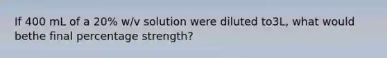 If 400 mL of a 20% w/v solution were diluted to3L, what would bethe final percentage strength?