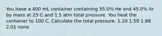 You have a 400 mL container containing 55.0% He and 45.0% Ar by mass at 25 C and 1.5 atm total pressure. You heat the container to 100 C. Calculate the total pressure. 1.20 1.50 1.88 2.01 none