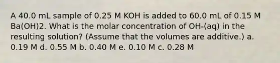 A 40.0 mL sample of 0.25 M KOH is added to 60.0 mL of 0.15 M Ba(OH)2. What is the molar concentration of OH-(aq) in the resulting solution? (Assume that the volumes are additive.) a. 0.19 M d. 0.55 M b. 0.40 M e. 0.10 M c. 0.28 M