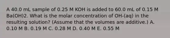 A 40.0 mL sample of 0.25 M KOH is added to 60.0 mL of 0.15 M Ba(OH)2. What is the molar concentration of OH-(aq) in the resulting solution? (Assume that the volumes are additive.) A. 0.10 M B. 0.19 M C. 0.28 M D. 0.40 M E. 0.55 M