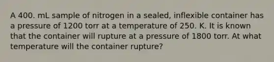 A 400. mL sample of nitrogen in a sealed, inflexible container has a pressure of 1200 torr at a temperature of 250. K. It is known that the container will rupture at a pressure of 1800 torr. At what temperature will the container rupture?