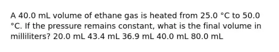 A 40.0 mL volume of ethane gas is heated from 25.0 °C to 50.0 °C. If the pressure remains constant, what is the final volume in milliliters? 20.0 mL 43.4 mL 36.9 mL 40.0 mL 80.0 mL