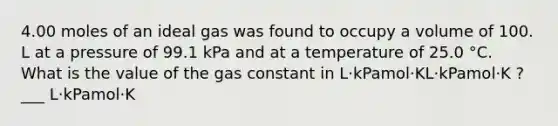 4.00 moles of an ideal gas was found to occupy a volume of 100. L at a pressure of 99.1 kPa and at a temperature of 25.0 °C. What is the value of the gas constant in L⋅kPamol⋅KL⋅kPamol⋅K ? ___ L⋅kPamol⋅K