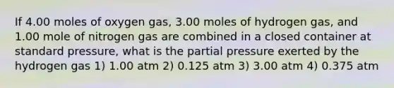 If 4.00 moles of oxygen gas, 3.00 moles of hydrogen gas, and 1.00 mole of nitrogen gas are combined in a closed container at standard pressure, what is the partial pressure exerted by the hydrogen gas 1) 1.00 atm 2) 0.125 atm 3) 3.00 atm 4) 0.375 atm