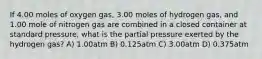 If 4.00 moles of oxygen gas, 3.00 moles of hydrogen gas, and 1.00 mole of nitrogen gas are combined in a closed container at standard pressure, what is the partial pressure exerted by the hydrogen gas? A) 1.00atm B) 0.125atm C) 3.00atm D) 0.375atm